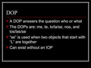 DOP A DOP answers the question who or what The DOPs are: me, te, lo/la/se, nos, and los/las/se “ se” is used when two objects that start with “L” are together Can exist without an IOP  
