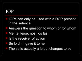 IOP IOPs can only be used with a DOP present in the setence Answers the question to whom or for whom Me, te, le/se, nos, los las Is the receiver of action  Se lo di= I gave it to her The se is actually a le but changes to se 