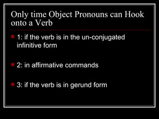 Only time Object Pronouns can Hook onto a Verb 1: if the verb is in the un-conjugated infinitive form 2: in affirmative commands 3: if the verb is in gerund form  