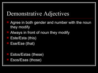 Demonstrative Adjectives Agree in both gender and number with the noun they modify Always in front of noun they modify Este/Esta (this) Ese/Ese (that) Estos/Estas (these) Esos/Esas (those) 