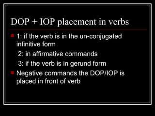DOP + IOP placement in verbs 1: if the verb is in the un-conjugated infinitive form 2: in affirmative commands 3: if the verb is in gerund form  Negative commands the DOP/IOP is placed in front of verb 