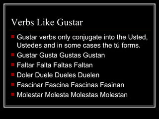 Verbs Like Gustar Gustar verbs only conjugate into the Usted, Ustedes and in some cases the tú forms.  Gustar Gusta Gustas Gustan Faltar Falta Faltas Faltan Doler Duele Dueles Duelen Fascinar Fascina Fascinas Fasinan Molestar Molesta Molestas Molestan  