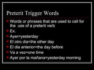 Preterit Trigger Words Words or phrases that are used to call for the  use of a preterit verb Ex. Ayer=yesterday El otro dia=the other day El dia anterior=the day before Va a vez=one time Ayer por la mañana=yesterday morning 