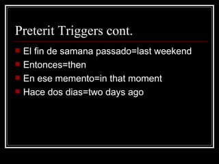 Preterit Triggers cont.  El fin de samana passado=last weekend  Entonces=then En ese memento=in that moment Hace dos dias=two days ago 