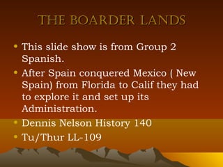 The Boarder landsThe Boarder lands
• This slide show is from Group 2
Spanish.
• After Spain conquered Mexico ( New
Spain) from Florida to Calif they had
to explore it and set up its
Administration.
• Dennis Nelson History 140
• Tu/Thur LL-109
 