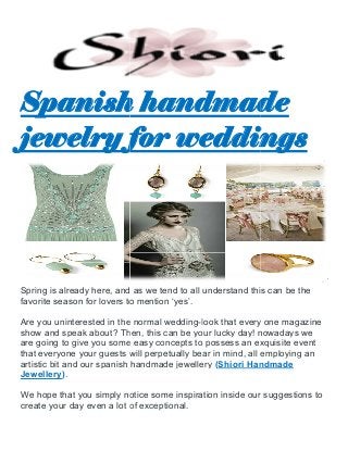 Spanish handmade
jewelry for weddings
Spring is already here, and as we tend to all understand this can be the
favorite season for lovers to mention ‘yes’.
Are you uninterested in the normal wedding
show and speak about? Then, this can be your lucky day! nowadays we
are going to give you some easy concepts to possess an exquisite event
that everyone your guests will perpetually be
artistic bit and our spanish handmade jewellery
Jewellery).
We hope that you simply notice some inspiration inside our suggestions to
create your day even a lot of exceptional.
Spanish handmade
jewelry for weddings
Spring is already here, and as we tend to all understand this can be the
favorite season for lovers to mention ‘yes’.
Are you uninterested in the normal wedding-look that every one magazine
show and speak about? Then, this can be your lucky day! nowadays we
are going to give you some easy concepts to possess an exquisite event
that everyone your guests will perpetually bear in mind, all employing an
artistic bit and our spanish handmade jewellery (Shiori Handmade
We hope that you simply notice some inspiration inside our suggestions to
y even a lot of exceptional.
Spanish handmade
jewelry for weddings
Spring is already here, and as we tend to all understand this can be the
look that every one magazine
show and speak about? Then, this can be your lucky day! nowadays we
are going to give you some easy concepts to possess an exquisite event
ar in mind, all employing an
Shiori Handmade
We hope that you simply notice some inspiration inside our suggestions to
 