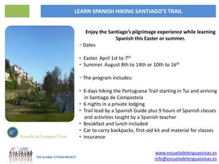 LEARN SPANISH HIKING SANTIAGO’S TRAIL


                                Enjoy the Santiago’s pilgrimage experience while learning
                                             Spanish this Easter or summer.
                              Dates

                             • Easter. April 1st to 7th
                             • Summer. August 8th to 14th or 10th to 16th

                              The program includes:

                             • 6 days hiking the Portuguese Trail starting in Tui and arriving
                               in Santiago de Compostela
                             • 6 nights in a private lodging
                             • Trail lead by a Spanish Guide plus 9 hours of Spanish classes
                               and activities taught by a Spanish teacher
                             • Breakfast and lunch included
                             • Car to carry backpacks, first-aid kit and material for classes
                             • Insurance

                                                                www.escueladelenguasvivas.es
THE GLOBAL CITIZEN PROJECT
                                                                info@escueladelenguasvivas.es
 