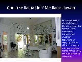 Como se llama Ud.? Me llamo Juwan

                          En el salón hay un
                          piso de baldosas
                          blancas con paredes
                          blancas, viene
                          totalmente
                          cordones con
                          muebles y
                          todo, tiene un
                          espejo grande de
                          vidrio en la sala de
                          estar con un sillón
                          blanco y mesa sofá y
                          vidrio y mucho más
                          accesorios
 