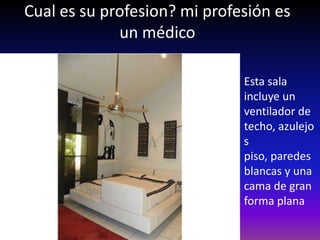 Cual es su profesion? mi profesión es
             un médico

                              Esta sala
                              incluye un
                              ventilador de
                              techo, azulejo
                              s
                              piso, paredes
                              blancas y una
                              cama de gran
                              forma plana
 