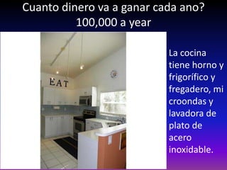 Cuanto dinero va a ganar cada ano?
          100,000 a year

                           La cocina
                           tiene horno y
                           frigorífico y
                           fregadero, mi
                           croondas y
                           lavadora de
                           plato de
                           acero
                           inoxidable.
 