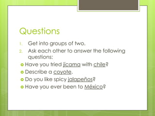Questions
1. Get into groups of two.
2. Ask each other to answer the following
questions:
 Have you tried jícama with chile?
 Describe a coyote.
 Do you like spicy jalapeños?
 Have you ever been to México?
 