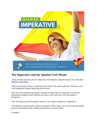 The Imperative and the Spanish Verb Moods
Along with the indicative and the subjunctive, the imperative Spanish mood is one of the three
Spanish verbal modes.
These are the diverse forms in which the action of the verb can be expressed. Therefore, each
verb conjugation changes depending on the mood.
The verb mood manifests the speaker’s attitude towards what it’s being said. It is also the
grammatical category which classifies the action or the verb tense, from the speaker’s
perspective.
Thus, the mood reveals the speaker’s point of view: factual, subjective or appellative.
The indicative mood is used to express statements of facts. Hence, we can infer that the speaker
perceives the situation (that is being expressed) as a concrete reality.
Examples:
 