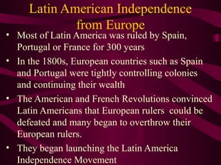 Latin American Independence
from Europe

• Most of Latin America was ruled by Spain,
Portugal or France for 300 years
• In the 1800s, European countries such as Spain
and Portugal were tightly controlling colonies
and continuing their wealth
• The American and French Revolutions convinced
Latin Americans that European rulers could be
defeated and many began to overthrow their
European rulers.
• They began launching the Latin America
Independence Movement

 
