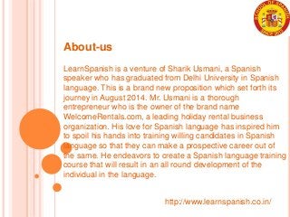 http://www.learnspanish.co.in/
About-us
LearnSpanish is a venture of Sharik Usmani, a Spanish
speaker who has graduated from Delhi University in Spanish
language. This is a brand new proposition which set forth its
journey in August 2014. Mr. Usmani is a thorough
entrepreneur who is the owner of the brand name
WelcomeRentals.com, a leading holiday rental business
organization. His love for Spanish language has inspired him
to spoil his hands into training willing candidates in Spanish
language so that they can make a prospective career out of
the same. He endeavors to create a Spanish language training
course that will result in an all round development of the
individual in the language.
 