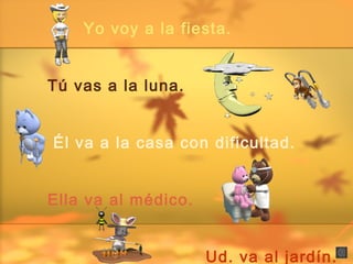 Yo voy a la fiesta.
Tú vas a la luna.
Él va a la casa con dificultad.
Ella va al médico.
Ud. va al jardín.
 
