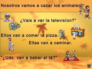Nosotros vamos a cazar los animales
¿Vais a ver la televisíon?”
Ellos van a comer la pizza.
Ellas van a caminar.
“¿Uds. van a beber el té?”
 