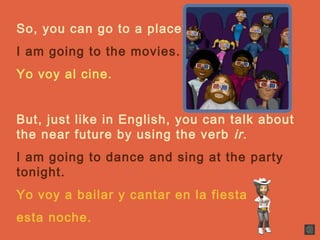 So, you can go to a place.
I am going to the movies.
Yo voy al cine.
But, just like in English, you can talk about
the near future by using the verb ir.
I am going to dance and sing at the party
tonight.
Yo voy a bailar y cantar en la fiesta
esta noche.
 