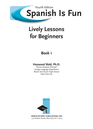Spanish Is Fun
Lively Lessons
for Beginners
Book 1
Heywood Wald, Ph.D.
Former Assistant Principal
Foreign Language Department
Martin Van Buren High School
New York City
AMSCO SCHOOL PUBLICATIONS, INC.
315 Hudson Street, New York, N.Y. 10013
Fourth Edition
A M S C O
50015_FM_pi-x.indd i50015_FM_pi-x.indd i 9/9/10 3:09:42 PM9/9/10 3:09:42 PM
 