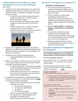 Consultas Gratuitas de Inmigración
con Abogados
 Asegúrese de que toda la información y los contactos de
emergencia estén al día en la escuela de sus hijos y en la
oficina del médico, incluyendo quien puede o no puede
recoger a sus hijos
o Asegúrese de que sus hijos sepan quién puede y
no puede recogerlos de la escuela y quién se
puede encargar de cuidarlos
o Si tiene una orden de restricción contra alguien,
asegúrese de darle una copia de la misma a la
escuela
o Anote las instrucciones si su hijo tiene alguna
condición médica y/o toma cualquier
medicamento y entregue una copia a la escuela de
su hijo/a y el adulto que usted designe
 Reúnase con su abogado para designar y documentar a
alguien de su confianza con poder de abogado para tomar
decisiones financieras, legales o bien del cuidado de sus
hijo/a(s) en su ausencia
 Asegúrese de que sus hijos tengan pasaportes
o Usted puede obtener este documento en su
consulado
 Hable con un amigo o familiar que tenga un estatus legal
en los Estados Unidos acerca de cómo acceder el dinero
para pagar la fianza de inmigración
o La fianza significa que un juez fijara una cantidad
de dinero que deberá pagar para ser liberado hasta
que necesite informar al tribunal
o Ahorre dinero en caso de que se le conceda una
fianza. El costo de la fianza oscila generalmente
entre $7,000 a $15,000 dólares
 Es posible que solo pueda hacer una llamada telefónica
mientras esta detenido. Por lo que debe memorizar todos
los números de teléfono importantes.
o Cuando realice su llamada telefónicas, asegúrese
de decirle a la persona :
 En qué cárcel está detenido
 Su número de identificación
 Su número A
 Su fecha de nacimiento
o Solicite a la persona que llame a su abogado
o Los miembros de la familia pueden usar el
localizador de detenidos de ICE:
https://locator.ice.gov/odls/homePage.do
¿Cómo podemos mi familia y yo estar
preparados en caso de ser arrestados
por ICE?
¡EVITE LAS ESTAFAS!
 Si necesita asesoramiento legal sobre
asuntos de inmigración, asegurase que la
persona que lo ayude esté autorizada para
dar asesoría legal
 Solo un abogado o un representante
acreditado que trabaje para una
organización reconocida por la Junta de
Apelaciones de Inmigración (BIA por sus
siglas en inglés) puede darle asesoramiento
jurídico
 Ser un “notario público” no autoriza a
alguien a proporcionarle asesoramiento
jurídico
 Si usted tiene un historial criminal,
asegúrese de que su abogado tenga
conocimientos especializados y experiencia
en las consecuencias que un crimen puede
tener en su caso de inmigración
 Debido a la gran desinformación en la
comunidad siempre recuerde no confiar en
rumores o falsas promesas
¡Encuentre un abogado con experiencia!
Para preguntas acerca de un caso de asilo político o
para averiguar información acerca de alguien en
detención, llame a PAIR al teléfono 617-742-9296
Para otras preguntas contacte a:
Boston Mayor's Office, 1 City Hall Plaza, 12:00pm-
2:00pm cada 1er
y 3er
miércoles del mes. Llame al
(617) 635-2980
Irish International Immigrant Center. Llame al
(617)542-7654 para saber si hay algún consultorio
jurídico cerca de usted.
¡Conozca sus Derechos!
Si usted es detenido por inmigración o la policía:
 Dele esta tarjeta al oficial y permanezca en silencio.
 La tarjeta explica que usted está ejerciendo su derecho
a rehusarse a responder cualquier pregunta hasta que
pueda hablar con un abogado.
__________________________________________________
To: Immigration or Other Officer
Right now I am choosing to exercise my legal rights.
 I will remain silent, and I refuse to answer your
questions.
 If I am detained, I have the right to contact an attorney
immediately.
 I refuse to sign anything without advice from an
attorney.
Thank you.
 