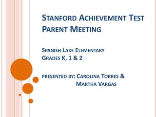 STANFORD ACHIEVEMENT TEST
PARENT MEETING

SPANISH LAKE ELEMENTARY
GRADES K, 1 & 2

PRESENTED BY: CAROLINA TORRES &
              MARTHA VARGAS
 
