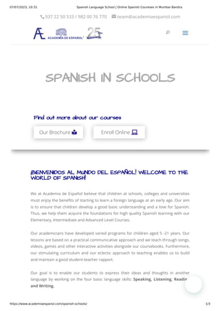 07/07/2023, 10:31 Spanish Language School | Online Spanish Coureses in Mumbai Bandra
https://www.academiaespanol.com/spanish-schools/ 1/3
¡BIENVENIDOS AL MUNDO DEL ESPAÑOL! WELCOME TO THE
WORLD OF SPANISH!
We at Academia de Español believe that children at schools, colleges and universities
must enjoy the benefits of starting to learn a foreign language at an early age. Our aim
is to ensure that children develop a good basic understanding and a love for Spanish.
Thus, we help them acquire the foundations for high quality Spanish learning with our
Elementary, Intermediate and Advanced Level Courses.
Our academicians have developed varied programs for children aged 5 -21 years. Our
lessons are based on a practical communicative approach and we teach through songs,
videos, games and other interactive activities alongside our coursebooks. Furthermore,
our stimulating curriculum and our eclectic approach to teaching enables us to build
and maintain a good student-teacher rapport.
Our goal is to enable our students to express their ideas and thoughts in another
language by working on the four basic language skills: Speaking, Listening, Reading
and Writing.
Find out more about our courses
Our Brochure 
 Enroll Online 

SPANISH IN SCHOOLS
SPANISH IN SCHOOLS
U
U
a
a
937 22 50 533 / 982 00 76 770

 
 team@academiaespanol.com
 
