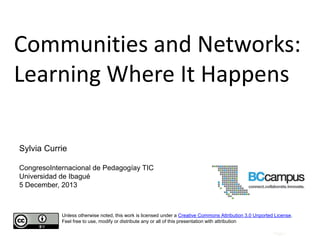 Communities and Networks:
Learning Where It Happens
Sylvia Currie
CongresoInternacional de Pedagogíay TIC
Universidad de Ibagué
5 December, 2013

Unless otherwise noted, this work is licensed under a Creative Commons Attribution 3.0 Unported License.
Feel free to use, modify or distribute any or all of this presentation with attribution
Page |

 
