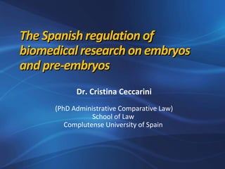 The Spanish regulation ofThe Spanish regulation of
biomedical research on embryosbiomedical research on embryos
and pre-embryosand pre-embryos
Dr. Cristina Ceccarini
(PhD Administrative Comparative Law)
School of Law
Complutense University of Spain
 
