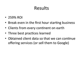 Results	
  
•  259%	
  ROI	
  
•  Break	
  even	
  in	
  the	
  ﬁrst	
  hour	
  star0ng	
  business	
  
•  Clients	
  from	
  every	
  con0nent	
  on	
  earth	
  
•  Three	
  best	
  prac0ces	
  learned	
  
•  Obtained	
  client	
  data	
  so	
  that	
  we	
  can	
  con0nue	
  
oﬀering	
  services	
  (or	
  sell	
  them	
  to	
  Google)	
  
 