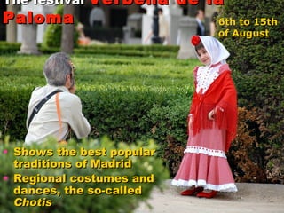 The festival  Verbena de la Paloma   Shows the best popular traditions of Madrid  Regional costumes and dances, the so-called  Chotis 6th to 15th  of August   