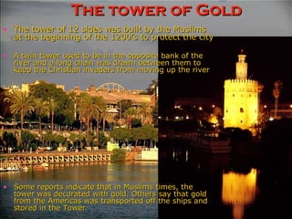 The tower of Gold A twin tower used to be in the opposite bank of the river and a long chain was drawn between them to keep the Christian invaders from moving up the river Some reports indicate that in Muslims times, the tower was decorated with gold. Others say that gold from the Americas was transported off the ships and stored in the Tower The tower of 12 sides was built by the Muslims at the beginning of the 1200’s to protect the city 