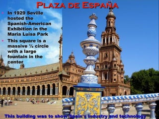 This building was to show Spain's industry and technology Plaza de España If you check out the 2nd "Star Wars" Episode (Attack of the Clones), it appears as the “city of Naboo” In 1929 Seville hosted the Spanish-American Exhibition in the Maria Luisa Park This square is a massive ½ circle with a large fountain in the center 