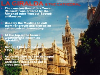 LA GIRALDA  & THE CATHEDRAL The construction of this Tower (Minaret) was ordered by the Almohad ruler Yousouf Yacoub al-Mansour  Used by the Muslims to call them for prayer and also as an astronomical observatory At the top is the bronze weathervane known as "giraldillo"  Built in 1184 and finished in 1196 An earthquake in 1356 damaged the top of the tower and the Christians decided to put a cross and a bell 