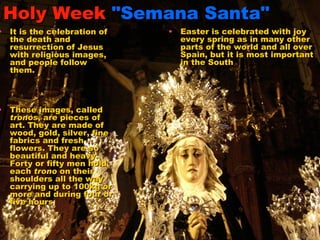 Holy Week   "Semana Santa" Easter is celebrated with joy every spring as in many other parts of the world and all over Spain, but it is most important in the South   It is the celebration of the death and resurrection of Jesus with religious images, and people follow them.  These images, called  tronos , are pieces of art. They are made of wood, gold, silver, fine fabrics and fresh flowers. They are so beautiful and heavy. Forty or fifty men hold each  trono  on their shoulders all the way carrying up to 100kg or more and during four or five hours   