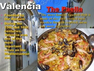 The Paella The most famous Spanish dish is made of rice dish cooked on a wooden fire with seafood , meat and more vegetables Founded by the Romans  During the 15th and 16th centuries, Valencia was one of the most important  cities on the Mediterranean sea  Valencia 