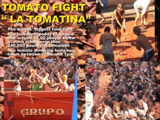 TOMATO FIGHT  “ LA TOMATINA” The worlds' biggest food-fight  The last Wednesday of August  and around 30,00 people throw at each other more than 240,000 pounds of tomatoes The tomato throwing lasts two hours between 11am and 1pm   