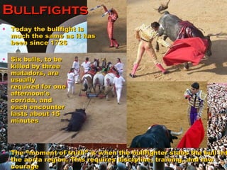Bullfights Today the bullfight is much the same as it has been since 1726 The “moment of truth” is when the bullfighter stabs the bull into the aorta region. This requires discipline, training, and raw courage Six bulls, to be killed by three matadors, are usually required for one afternoon's corrida, and each encounter lasts about 15 minutes  