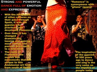 Strong  and  powerful  dance full of  emotion  and  expression  With the influences of other cultures on their pass through Spain, it was the gypsies who practiced and developed Flamenco Over time, it has changed dramatically, loosing and gaining more energy and passion developed to a new level  The roots of Flamenco, the sounds and movements that are unique to this Andalusian art form from south of Spain "flamenco" is synonymous with "gitano" (gypsy) The inspiration of the gypsies of 500 years ago to dance and sing is the very same as the impulse of people today 