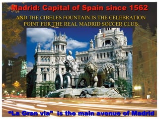 Madrid: Capital of Spain since 1562 “ La Gran via”  is the main avenue of Madrid AND THE CIBELES FOUNTAIN IS THE CELEBRATION POINT FOR THE REAL MADRID SOCCER CLUB 