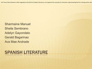 SPANISH LITERATURE
Sharmaine Manuel
Sheila Sembrano
Adelyn Gayondato
Gerald Bagarinao
Ava Mae Andrade
Part Two of Don Quixote is often regarded as the birth of modern literature, as it explores the concept of a character understanding that he is being written abou
 