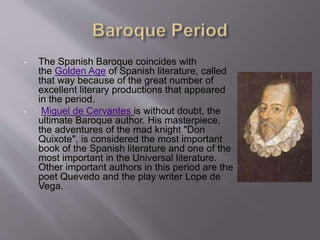 • The Spanish Baroque coincides with
the Golden Age of Spanish literature, called
that way because of the great number of
excellent literary productions that appeared
in the period.
• Miguel de Cervantes is without doubt, the
ultimate Baroque author. His masterpiece,
the adventures of the mad knight "Don
Quixote", is considered the most important
book of the Spanish literature and one of the
most important in the Universal literature.
Other important authors in this period are the
poet Quevedo and the play writer Lope de
Vega.
 