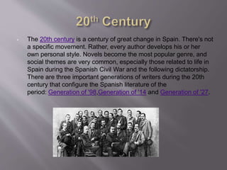 • The 20th century is a century of great change in Spain. There's not
a specific movement. Rather, every author develops his or her
own personal style. Novels become the most popular genre, and
social themes are very common, especially those related to life in
Spain during the Spanish Civil War and the following dictatorship.
There are three important generations of writers during the 20th
century that configure the Spanish literature of the
period: Generation of '98,Generation of '14 and Generation of '27.
 