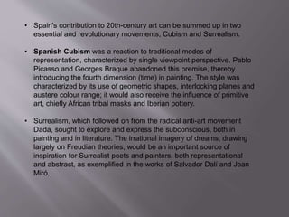 • Spain's contribution to 20th-century art can be summed up in two
essential and revolutionary movements, Cubism and Surrealism.
• Spanish Cubism was a reaction to traditional modes of
representation, characterized by single viewpoint perspective. Pablo
Picasso and Georges Braque abandoned this premise, thereby
introducing the fourth dimension (time) in painting. The style was
characterized by its use of geometric shapes, interlocking planes and
austere colour range; it would also receive the influence of primitive
art, chiefly African tribal masks and Iberian pottery.
• Surrealism, which followed on from the radical anti-art movement
Dada, sought to explore and express the subconscious, both in
painting and in literature. The irrational imagery of dreams, drawing
largely on Freudian theories, would be an important source of
inspiration for Surrealist poets and painters, both representational
and abstract, as exemplified in the works of Salvador Dalí and Joan
Miró.
 