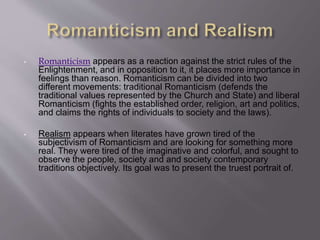 • Romanticism appears as a reaction against the strict rules of the
Enlightenment, and in opposition to it, it places more importance in
feelings than reason. Romanticism can be divided into two
different movements: traditional Romanticism (defends the
traditional values ​​represented by the Church and State) and liberal
Romanticism (fights the established order, religion, art and politics,
and claims the rights of individuals to society and the laws).
• Realism appears when literates have grown tired of the
subjectivism of Romanticism and are looking for something more
real. They were tired of the imaginative and colorful, and sought to
observe the people, society and and society contemporary
traditions objectively. Its goal was to present the truest portrait of.
 
