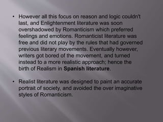 • However all this focus on reason and logic couldn't
last, and Enlightenment literature was soon
overshadowed by Romanticism which preferred
feelings and emotions. Romanticist literature was
free and did not play by the rules that had governed
previous literary movements. Eventually however,
writers got bored of the movement, and turned
instead to a more realistic approach; hence the
birth of Realism in Spanish literature.
• Realist literature was designed to paint an accurate
portrait of society, and avoided the over imaginative
styles of Romanticism.
 