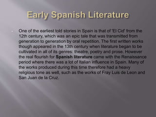 • One of the earliest told stories in Spain is that of 'El Cid' from the
12th century, which was an epic tale that was transmitted from
generation to generation by oral repetition. The first written works
though appeared in the 13th century when literature began to be
cultivated in all of its genres: theatre, poetry and prose. However
the real flourish for Spanish literature came with the Renaissance
period where there was a lot of Italian influence in Spain. Many of
the works produced during this time therefore had a heavy
religious tone as well, such as the works of Fray Luis de Leon and
San Juan de la Cruz.
 