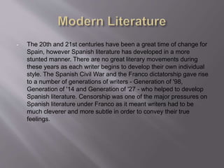 • The 20th and 21st centuries have been a great time of change for
Spain, however Spanish literature has developed in a more
stunted manner. There are no great literary movements during
these years as each writer begins to develop their own individual
style. The Spanish Civil War and the Franco dictatorship gave rise
to a number of generations of writers - Generation of '98,
Generation of '14 and Generation of '27 - who helped to develop
Spanish literature. Censorship was one of the major pressures on
Spanish literature under Franco as it meant writers had to be
much cleverer and more subtle in order to convey their true
feelings.
 