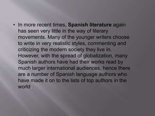 • In more recent times, Spanish literature again
has seen very little in the way of literary
movements. Many of the younger writers choose
to write in very realistic styles, commenting and
criticizing the modern society they live in.
However, with the spread of globalization, many
Spanish authors have had their works read by
much larger international audiences, hence there
are a number of Spanish language authors who
have made it on to the lists of top authors in the
world.
 