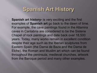• Spanish art history- is very exciting and the first
examples of Spanish art go back to the dawn of time.
For example, the cave paintings found in the Altamira
caves in Cantabria are considered to be the Sistene
Chapel of rock paintings and date back over 18,500
years. Today, many works remain in excellent condition
despite their age such as the Iberian sculptures from
Eastern Spain (the Dama de Baza and the Dama de
Elche), the Roman and Muslim art which can be found
throughout the peninsula, medieval churches, artwork
from the Baroque period and many other examples.
 