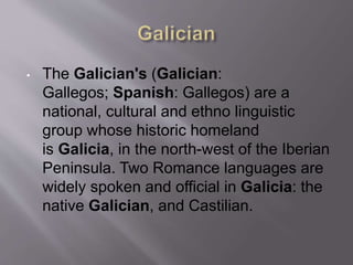 • The Galician's (Galician:
Gallegos; Spanish: Gallegos) are a
national, cultural and ethno linguistic
group whose historic homeland
is Galicia, in the north-west of the Iberian
Peninsula. Two Romance languages are
widely spoken and official in Galicia: the
native Galician, and Castilian.
 