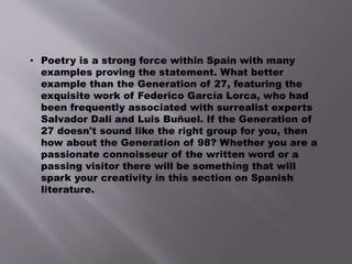 • Poetry is a strong force within Spain with many
examples proving the statement. What better
example than the Generation of 27, featuring the
exquisite work of Federico García Lorca, who had
been frequently associated with surrealist experts
Salvador Dali and Luis Buñuel. If the Generation of
27 doesn't sound like the right group for you, then
how about the Generation of 98? Whether you are a
passionate connoisseur of the written word or a
passing visitor there will be something that will
spark your creativity in this section on Spanish
literature.
 
